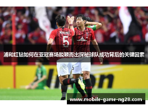 浦和红钻如何在亚冠赛场脱颖而出探秘球队成功背后的关键因素