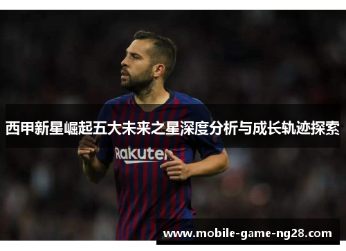 西甲新星崛起五大未来之星深度分析与成长轨迹探索