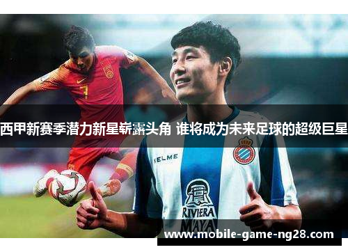 西甲新赛季潜力新星崭露头角 谁将成为未来足球的超级巨星